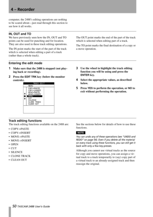 Page 524 – Recorder
50 TASCAM 2488 User’s Guide
computer, the 2488’s editing operations are nothing 
to be scared about—just read through this section to 
see how it all works.
IN, OUT and TO
We have previously seen how the IN, OUT and TO 
points can be used for punching and for location. 
They are also used in these track editing operations.
The IN point marks the start of the part of the track 
which is selected when editing a part of a track 
(rather than a whole track). The OUT point marks the end of the...