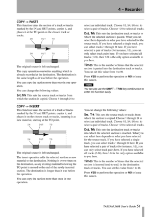 Page 534 – Recorder
 TASCAM 2488 User’s Guide 51
COPY -> PASTE
This function takes the section of a track or tracks 
marked by the IN and OUT points, copies it, and 
places it at the TO point on the chosen track or 
tracks. 
The original source is left unchanged.
The copy operation overwrites anything which is 
already recorded at the destination. The destination is 
the same length as it was before the operation.
You can copy the section more than once in one oper-
ation.
You can change the following values:...