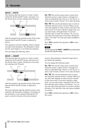 Page 544 – Recorder
52 TASCAM 2488 User’s Guide
MOVE -> PASTE
This function takes the section of a track or tracks 
marked by the IN and OUT points, and moves it to 
the chosen track or tracks, starting at the TO point.
After the operation, the selected section of the source 
between the IN and OUT points is replaced by 
silence.
This operation overwrites anything which is already 
recorded at the destination. The destination is there-
fore the same length as it was before the operation.
You can change the...