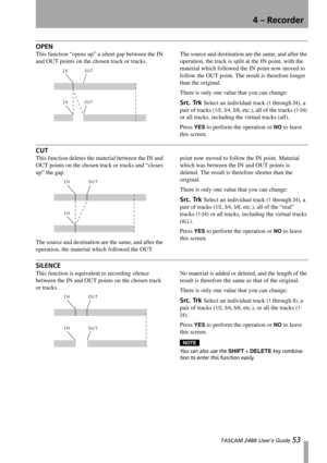 Page 554 – Recorder
 TASCAM 2488 User’s Guide 53
OPEN
This function “opens up” a silent gap between the IN 
and OUT points on the chosen track or tracks.The source and destination are the same, and after the 
operation, the track is split at the IN point, with the 
material which followed the IN point now moved to 
follow the OUT point. The result is therefore longer 
than the original.
There is only one value that you can change:
Src. Trk Select an individual track (1 through 24), a 
pair of tracks (
1/2, 3/4,...