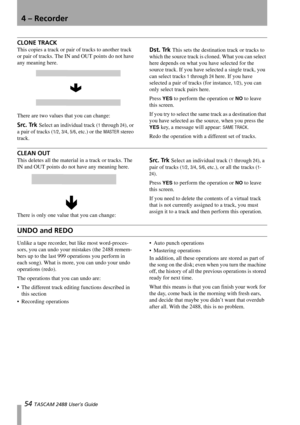 Page 564 – Recorder
54 TASCAM 2488 User’s Guide
CLONE TRACK
This copies a track or pair of tracks to another track 
or pair of tracks. The IN and OUT points do not have 
any meaning here.
There are two values that you can change:
Src. Trk Select an individual track (1 through 24), or 
a pair of tracks (
1/2, 3/4, 5/6, etc.) or the MASTER stereo 
track.
Dst. Trk This sets the destination track or tracks to 
which the source track is cloned. What you can select 
here depends on what you have selected for the...