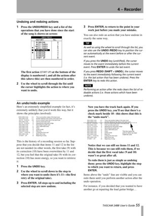 Page 574 – Recorder
 TASCAM 2488 User’s Guide 55
Undoing and redoing actions
1Press the UNDO/REDO key and a list of the 
operations that you have done since the start 
of the song is shown on screen:
The first action (
START UP) at the bottom of the 
display is numbered 
0, and all the actions after 
this (above this) are then numbered in order. 
2Use the wheel to scroll through the list until 
the cursor highlights the action to where you 
want to undo. 
3Press ENTER, to return to the point in your 
work just...