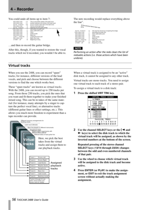 Page 584 – Recorder
56 TASCAM 2488 User’s Guide
You could undo all items up to item 7:
…and then re-record the guitar bridge. 
After this, though, if you wanted to restore the vocal 
tracks which we’d recorded, you wouldn’t be able to. The new recording would replace everything above 
the line”.
NOTE
Performing an action after the redo clears the list of 
redoable actions (i.e. those actions which have been 
undone).
Virtual tracks
When you use the 2488, you can record “spare” 
tracks; for instance, different...