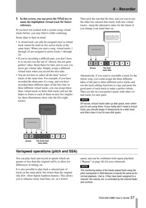 Page 594 – Recorder
 TASCAM 2488 User’s Guide 57
5In this screen, you can press the TITLE key to 
name the highlighted virtual track for future 
reference.
If you have not worked with a system using virtual 
tracks before, you may find it a little confusing. 
Some ideas to bear in mind:
 A virtual track can only be assigned once (a virtual 
track cannot be used on two active tracks at the 
same time). When you start a song, virtual tracks 1 
through 24 are assigned to active tracks 1 through 
24.
 If you’re...