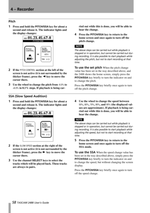 Page 604 – Recorder
58 TASCAM 2488 User’s Guide
Pitch
1Press and hold the PITCH/SSA key for about a 
second and release it. The indicator lights and 
the display changes:
2If the PITCH CONTROL section at the left of the 
screen is not active (it is not surrounded by the 
thicker frame), press the Ó key to move the 
cursor there.
3Use the wheel to change the pitch from -6.0% to 
+6.0% in 0.1% steps. If playback is being car-ried out while this is done, you will be able to 
hear the change.
4Press the PITCH/SSA...