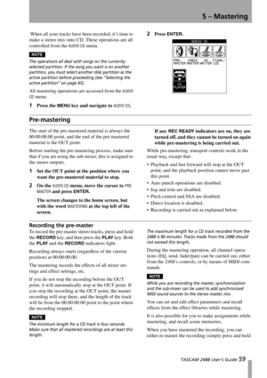 Page 61 TASCAM 2488 User’s Guide 59
5 – Mastering
 When all your tracks have been recorded, it’s time to 
make a stereo mix onto CD. These operations are all 
controlled from the 
AUDIO CD menu.
NOTE
The operations all deal with songs on the currently-
selected partition. If the song you want is on another 
partition, you must select another disk partition as the 
active partition before proceeding (see “Selecting the 
active partition” on page 65).
All mastering operations are accessed from the AUDIO 
CD...