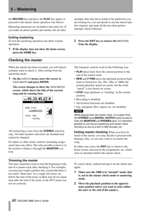 Page 625 – Mastering
60 TASCAM 2488 User’s Guide
the RECORD key and press the PLAY key again) or 
proceed to the master check operation (see below).
Mastering operations are included in the undo list. If 
you make an almost perfect pre-master, but all other attempts after that fail to achieve the perfection you 
are looking for, you can decide to use the almost-per-
fect original, and undo all the less-than-perfect 
attempts which followed.
Exiting mastering
To exit the mastering operation and allow normal...