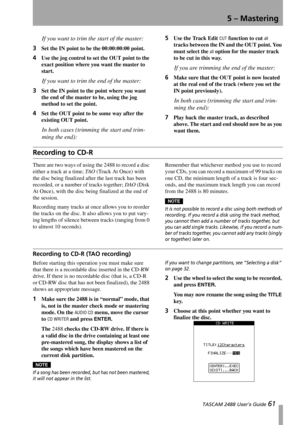 Page 635 – Mastering
 TASCAM 2488 User’s Guide 61
If you want to trim the start of the master:
3
Set the IN point to be the 00:00:00:00 point. 
4Use the jog control to set the OUT point to the 
exact position where you want the master to 
start.
If you want to trim the end of the master:
3
Set the IN point to the point where you want 
the end of the master to be, using the jog 
method to set the point. 
4Set the OUT point to be some way after the 
existing OUT point.
In both cases (trimming the start and trim-...