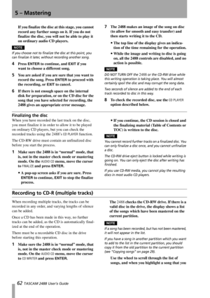 Page 645 – Mastering
62 TASCAM 2488 User’s Guide
If you finalize the disc at this stage, you cannot 
record any further songs on it. If you do not 
finalize the disc, you will not be able to play it 
on ordinary audio CD players.
NOTE
If you choose not to finalize the disc at this point, you 
can finalize it later, without recording another song.
4Press ENTER to continue, and EXIT if you 
want to choose a different song.
5You are asked if you are sure that you want to 
record the song. Press 
ENTER to proceed...