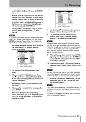 Page 655 – Mastering
 TASCAM 2488 User’s Guide 63
wish to add to the final CD, press the INSERT 
key.
A check mark (✔) appears by the title of every 
selected song. There is no need to worry about 
the final running order of the CD at this stage.
If you have made a mistake in adding a song to 
the list, you can remove it by highlighting the 
title and pressing the 
DELETE key.
2When you have added all the songs to the list 
that you want to record on the CD, press 
ENTER.
NOTE
If you have only selected one...