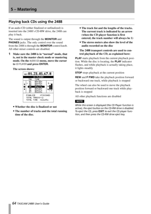 Page 665 – Mastering
64 TASCAM 2488 User’s Guide
Playing back CDs using the 2488
If an audio CD (either finalized or unfinalized) is 
inserted into the 2488’s CD-RW drive, the 2488 can 
play it back.
The sound is output through the 
MONITOR and 
PHONES jacks. The only control over the sound 
from the 2488 is through the 
MONITOR control knob. 
All other mixer controls are disabled.
1Make sure the 2488 is in “normal” mode, that 
is, not in the master check mode or mastering 
mode. On the 
AUDIO CD menu, move the...