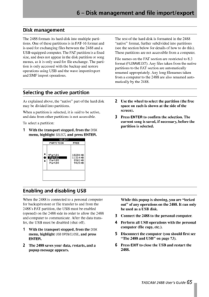 Page 67 TASCAM 2488 User’s Guide 65
6 – Disk management and file import/export
Disk management
The 2488 formats its hard disk into multiple parti-
tions. One of these partitions is in FAT-16 format and 
is used for exchanging files between the 2488 and a 
USB-equipped computer. The FAT partition is a fixed 
size, and does not appear in the disk partition or song 
menus, as it is only used for file exchange. The parti-
tion is only accessed with the backup and restore 
operations using USB and the wave...