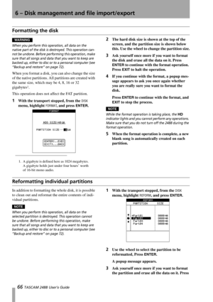 Page 686 – Disk management and file import/export
66 TASCAM 2488 User’s Guide
Formatting the disk 
WARNING
When you perform this operation, all data on the 
native part of the disk is destroyed. This operation can-
not be undone. Before performing this operation, make 
sure that all songs and data that you want to keep are 
backed up, either to disc or to a personal computer (see 
“Backup and restore” on page 72).
When you format a disk, you can also change the size 
of the native partitions. All partitions are...