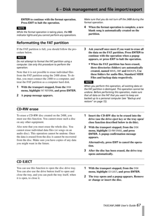 Page 696 – Disk management and file import/export
 TASCAM 2488 User’s Guide 67
ENTER to continue with the format operation. 
Press 
EXIT to halt the operation. 
NOTE
While the format operation is taking place, the HD 
indicator lights and you cannot perform any operations. Make sure that you do not turn off the 2488 during the 
format operation.
4When the format operation is complete, a new 
blank song is automatically created on the 
partition.
Reformatting the FAT partition
If the FAT partition is full, you...
