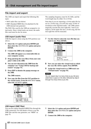 Page 706 – Disk management and file import/export
68 TASCAM 2488 User’s Guide
File import and export
The 2488 can import and export the following file 
types:
 WAV audio files (see below)
 SMF (Standard MIDI files) for playback by the 
2488 internal tone generator
The WAV files used by the 2488 are assigned to vir-
tual tracks. Since virtual tracks are mono, the audio 
files used must be also be mono.The sampling frequency must be 44.1 kHz, and the 
word length may be either 16 or 24 bits.
Note that if you...