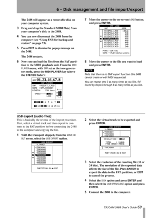 Page 716 – Disk management and file import/export
 TASCAM 2488 User’s Guide 69
The 2488 will appear as a removable disk on 
your computer system.
3Drag and drop the Standard MIDI file(s) from 
your computer’s disk to the 2488. 
4You can now disconnect the 2488 from the 
computer (see “Using USB for backup and 
restore” on page 73).
5Press EXIT to dismiss the popup message on 
the 2488.
The 2488 restarts.
6Now you can load the files from the FAT parti-
tion to the MIDI playback unit. From the 
MIDI 
PLAYER...