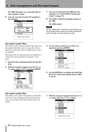 Page 726 – Disk management and file import/export
70 TASCAM 2488 User’s Guide
The 2488 will appear as a removable disk on 
your computer system.
6Copy the wave file from the FAT partition to 
the computer.
7You can now disconnect the 2488 from the 
computer (see “Using USB for backup and 
restore” on page 73).
8Press EXIT to dismiss the popup message on 
the 2488.
The 2488 restarts.
NOTE
You can repeat steps 1 through 3 as many times as you 
like (provided there is space on the disk), followed by 
steps 5...