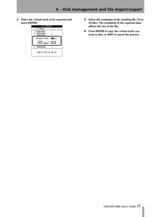 Page 736 – Disk management and file import/export
 TASCAM 2488 User’s Guide 71
2Select the virtual track to be exported and 
press 
ENTER.
3Select the resolution of the resulting file (16 or 
24 bits). The resolution of the exported data 
affects the size of the file. 
4Press ENTER to copy the virtual track con-
tents to disc, or 
EXIT to cancel the process.  