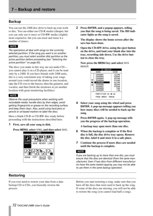 Page 7472 TASCAM 2488 User’s Guide
7 – Backup and restore
Backup
You can use the 2488 disc drive to back up your work 
to disc. You can either use CD-R media (cheaper, but 
you can only use it once) or CD-RW media (slightly 
more expensive, but you can erase and reuse it a 
number of times).
NOTE
The operations all deal with songs on the currently-
selected partition. If the song you want is on another 
partition, you must select another disk partition as the 
active partition before proceeding (see “Selecting...