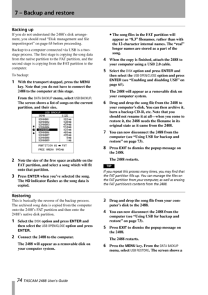Page 767 – Backup and restore
74 TASCAM 2488 User’s Guide
Backing up
If you do not understand the 2488’s disk arrange-
ment, you should read “Disk management and file 
import/export” on page 65 before proceeding.
Backup to a computer connected via USB is a two-
stage process. The first stage is copying the song data 
from the native partition to the FAT partition, and the 
second stage is copying from the FAT partition to the 
computer.
To backup:
1With the transport stopped, press the MENU 
key. Note that you...