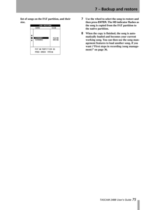 Page 777 – Backup and restore
 TASCAM 2488 User’s Guide 75
list of songs on the FAT partition, and their 
size.7Use the wheel to select the song to restore and 
then press 
ENTER. The HD indicator flashes as 
the song is copied from the FAT partition to 
the native partition.
8When the copy is finished, the song is auto-
matically loaded and becomes your current 
working song. You can then use the song man-
agement features to load another song, if you 
want (“First steps in recording (song manage-
ment)” on...