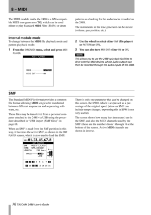 Page 7876 TASCAM 2488 User’s Guide
8 – MIDI
The MIDI module inside the 2488 is a GM-compati-
ble MIDI tone generator (TG) which can be used 
either to play Standard MIDI Files (SMFs) or drum patterns as a backing for the audio tracks recorded on 
the 2488.
The instruments in the tone generator can be mixed 
(volume, pan position, etc.)
Internal module mode
To change between the MIDI file playback mode and 
pattern playback mode:
1From the SYNC/MIDI menu, select and press MIDI 
PLAYER
.
2Use the wheel to select...