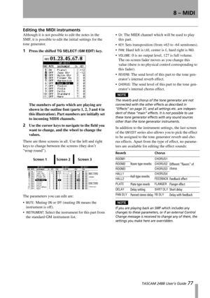 Page 798 – MIDI
 TASCAM 2488 User’s Guide 77
Editing the MIDI instruments
Although it is not possible to edit the notes in the 
SMF, it is possible to edit the initial settings for the 
tone generator.
1Press the shifted TG SELECT (GM EDIT) key.
The numbers of parts which are playing are 
shown in the outline font (parts 1, 2, 3 and 4 in 
this illustration). Part numbers are initially set 
to incoming MIDI channels.
2Use the cursor keys to navigate to the field you 
want to change, and the wheel to change the...