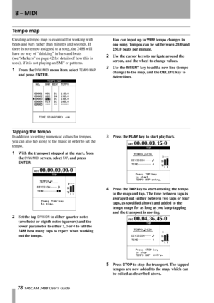 Page 808 – MIDI
78 TASCAM 2488 User’s Guide
Te m p o  m a p
Creating a tempo map is essential for working with 
beats and bars rather than minutes and seconds. If 
there is no tempo assigned to a song, the 2488 will 
have no way of “thinking” in bars and beats 
(see“Markers” on page 42 for details of how this is 
used), if it is not playing an SMF or patterns. 
1From the SYNC/MIDI menu item, select TEMPO MAP 
and press 
ENTER.You can input up to 9999 tempo changes in 
one song. Tempos can be set between 20.0...