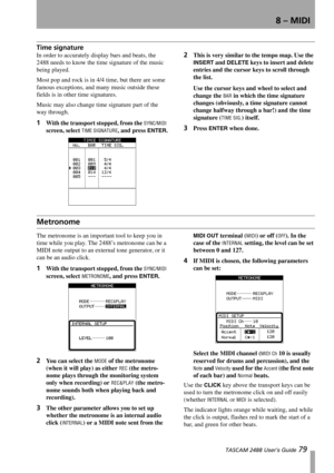 Page 818 – MIDI
 TASCAM 2488 User’s Guide 79
Time signature
In order to accurately display bars and beats, the 
2488 needs to know the time signature of the music 
being played.
Most pop and rock is in 4/4 time, but there are some 
famous exceptions, and many music outside these 
fields is in other time signatures. 
Music may also change time signature part of the 
way through.
1With the transport stopped, from the SYNC/MIDI 
screen, select 
TIME SIGNATURE, and press ENTER.
2This is very similar to the tempo...