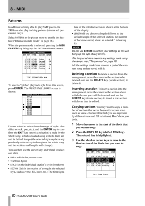 Page 828 – MIDI
80 TASCAM 2488 User’s Guide
Patterns
In addition to being able to play SMF pieces, the 
2488 can also play backing patterns (drums and per-
cussion only).
Select 
PATTERN as the player mode to enable this fea-
ture (“Internal module mode” on page 76).
When the pattern mode is selected, pressing the 
MIDI 
PLAYER
 key brings up the PATTERN ARRANGE screen:
To select a “global” playback style from this screen, 
press 
ENTER. The PRESET STYLE LIBRARY screen is 
shown:
Use the wheel to select from...