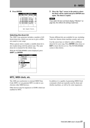 Page 838 – MIDI
 TASCAM 2488 User’s Guide 81
4Press ENTER.5Move the “line” cursor to the point to where 
the block will be copied and press 
ENTER once 
again. The block is copied.
NOTE
If you select the bars and beats display (“Markers” on 
page 42), this reflects the settings made here.
Selecting the drum kit
The 2488’s tone generator includes a number of dif-
ferent drum kits, which you can use to give a differ-
ent sound to your songs.
When a preset style is loaded, a suitable drum kit is 
also loaded along...