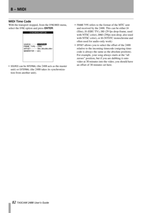 Page 848 – MIDI
82 TASCAM 2488 User’s Guide
MIDI Time Code
With the transport stopped, from the SYNC/MIDI menu, 
select the 
SYNC option and press ENTER:

SOURCE can be INTERNAL (the 2488 acts as the master 
unit) or 
EXTERNAL (the 2488 takes its synchroniza-
tion from another unit).
FRAME TYPE refers to the format of the MTC sent 
and received by the 2488. This can be either 
24 
(film), 
25 (EBU TV), 29D (29 fps drop-frame, used 
with NTSC color), 
29ND (29fps non-drop, also used 
with NTSC color), or 
30...