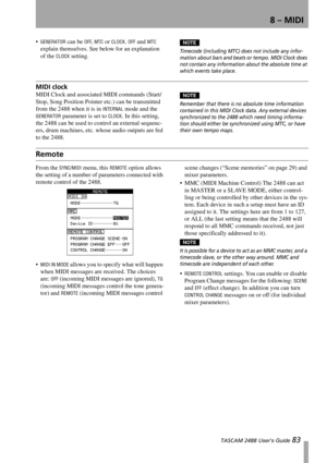 Page 858 – MIDI
 TASCAM 2488 User’s Guide 83
GENERATOR can be OFF, MTC or CLOCK. OFF and MTC 
explain themselves. See below for an explanation 
of the 
CLOCK setting.
NOTE
Timecode (including MTC) does not include any infor-
mation about bars and beats or tempo. MIDI Clock does 
not contain any information about the absolute time at 
which events take place.
MIDI clock
MIDI Clock and associated MIDI commands (Start/
Stop, Song Position Pointer etc.) can be transmitted 
from the 2488 when it is in 
INTERNAL...