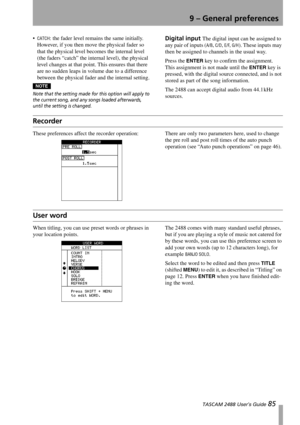 Page 879 – General preferences
 TASCAM 2488 User’s Guide 85
CATCH: the fader level remains the same initially. 
However, if you then move the physical fader so 
that the physical level becomes the internal level 
(the faders “catch” the internal level), the physical 
level changes at that point. This ensures that there 
are no sudden leaps in volume due to a difference 
between the physical fader and the internal setting.
NOTENOTE
Note that the setting made for this option will apply to 
the current song, and...