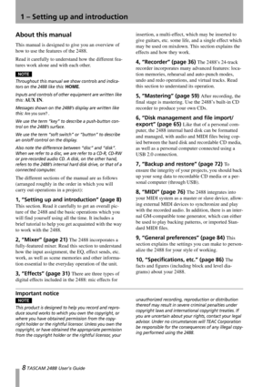 Page 108 TASCAM 2488 User’s Guide
1 – Setting up and introduction
About this manual
This manual is designed to give you an overview of 
how to use the features of the 2488.
Read it carefully to understand how the different fea-
tures work alone and with each other.
NOTE
Throughout this manual we show controls and indica-
tors on the 2488 like this: 
HOME.
Inputs and controls of other equipment are written like 
this: 
AUX IN.
Messages shown on the 2488’s display are written like 
this: 
Are you sure? .
We use...