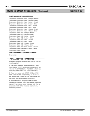 Page 22Built-In Effect ProcessingT A SCAM 788 Oper ational Tutorial  •  8/2000 Edition  
22
Section IVBuilt-in Effect Processing  
EFFECT 1 MULTI-EFFECT PROCESSOR
Compressor
Compressor - Distortion - Gate - Flanger - Dela y
Compressor - Distortion - Gate - Exciter - Reverb
Compressor - Distortion - Gate - Ex citer - Delay
Compressor - Distortion - Gate - Pitch - R everb
Compressor - Distortion - Gate - Pitch - Dela y
Compressor - Distortion - Gate - Chorus - Reverb
Compressor - Distortion - Gate - Chorus - Dela...