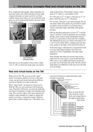 Page 111 – Introductory concepts–Real and virtual tracks on the 788
 TASCAM 788 Digital PortaStudio 11
If we sample this photograph, which originally con-
tains pure white, pure white and almost every shade 
of gray in between, we must convert it to a fixed 
number of gray levels. Here, we can see that the more 
grays we use to represent the picture, the more realis-
tic the photo appears. 
Note that we use the number of bits (a bit is either 
“on” or “off”) to show how many grays are used to make up the...