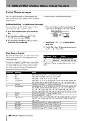 Page 10612 – MMC and MIDI functions–Control Change messages
106 TASCAM 788 Digital PortaStudio
Control Change messages
The 788 can also respond to Control Change mes-
sages in real time in order to allow control of individ-
ual parameters. It cannot transmit Control Change messages.
Enabling/disabling Control Change messages
You can enable or disable the 788 response to Con-
trol Change messages, as explained here.
1With the transport stopped, press the 
MENU 
key.
2Use the dial to scroll down to the 
SYNC/...