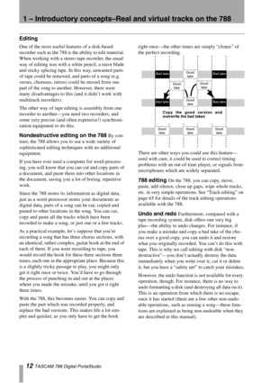 Page 121 – Introductory concepts–Real and virtual tracks on the 788
12 TASCAM 788 Digital PortaStudio
Editing
One of the most useful features of a disk-based 
recorder such as the 788 is the ability to edit material. 
When working with a stereo tape recorder, the usual 
way of editing was with a white pencil, a razor blade 
and sticky splicing tape. In this way, unwanted parts 
of tape could be removed, and parts of a song (e.g. 
verses, choruses, intros) could be moved from one 
part of the song to another....