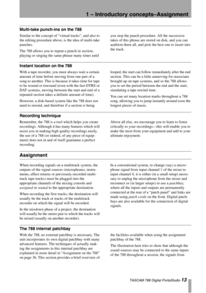 Page 131 – Introductory concepts–Assignment
 TASCAM 788 Digital PortaStudio 13
Multi-take punch-ins on the 788
Similar to the concept of “virtual tracks”, and also to 
the editing procedure above, is the idea of multi-take 
punches.
The 788 allows you to repeat a punch-in section, 
playing or singing the same phrase many times until you stop the punch procedure. All the successive 
takes of this phrase are stored on disk, and you can 
audition them all, and pick the best one to insert into 
the track.
Instant...