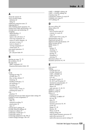 Page 125Index  A - E
 TASCAM 788 Digital Portastudio 125
A
About the manual 20
Active location marks
definition
 62
titling
 62
Additional connection notes
 22
Adjusting EQ
 43
After finishing punch operations
 58
Analog mixer audio specifications
 120
Arming tracks and monitoring
 39
Assigning
digital patchbay
 13
explanation
 13
inputs to the sub-mixer
 37
removing assignments
 36
sources to mixer channels.
 36
sub-mixer to stereo
 37
track-to-channel
 37
viewing assignments
 37
virtual tracks
 54
Auto punch...