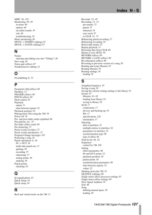 Page 127Index  N - S
 TASCAM 788 Digital Portastudio 127
MMC 16, 103
Monitoring
 38–39
in mono
 40
options
 40
recorded sounds
 39
solo
 46
troubleshooting
 38
Mono monitoring
 40
MOVE -> INSERT (editing)
 67
MOVE -> PASTE (editing)
 67
N
Names
entering and editing (see also “Titling”)
 26
New song
 28
Noise gate (effect)
 87
Nondestructive editing
 12
O
Overdubbing 8, 55
P
Parametric EQ (effect) 88
Patchbay
 13
PHASER (effect)
 90
PITCH (effect)
 90
Pitch control
 59
Playback
repeat
 51
time between repeats...