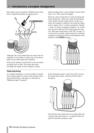 Page 141 – Introductory concepts–Assignment
14 TASCAM 788 Digital PortaStudio
these inputs may be assigned to different mixer chan-
nels as required during the recording process.
Although only a few dashed lines are shown here for 
simplicity, it is possible to connect any of the shown 
inputs to any of the eight mixer channels.
Every mixer channel is tied directly to the associated 
recording track on disk. This means that when 
recording, the output of mixer channel 1 always feeds recording track 1, mixer...