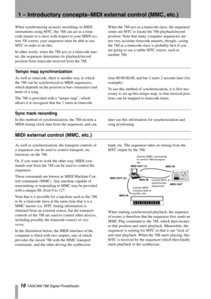 Page 161 – Introductory concepts–MIDI external control (MMC, etc.)
16 TASCAM 788 Digital PortaStudio
When synchronizing acoustic recordings to MIDI 
instruments using MTC, the 788 can act as a time-
code master or a slave with respect to your MIDI sys-
tem. Of course, your sequencer must be able to use 
MTC in order to do this.
In other words, when the 788 acts as a timecode mas-
ter, the sequencer determines its playback/record 
position from timecode received from the 788.When the 788 acts as a timecode...