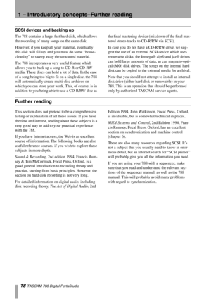 Page 181 – Introductory concepts–Further reading
18 TASCAM 788 Digital PortaStudio
SCSI devices and backing up
The 788 contains a large, fast hard disk, which allows 
the recording of many songs on the same disk.
However, if you keep all your material, eventually 
this disk will fill up, and you must do some “house-
cleaning” to sweep away the unwanted material. 
The 788 incorporates a very useful feature which 
allows you to back up a song to CD-R or CD-RW 
media. These discs can hold a lot of data. In the...