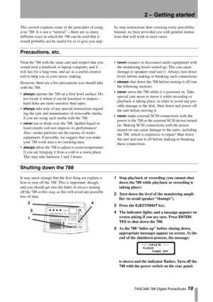 Page 19TASCAM 788 Digital PortaStudio 19
2 – Getting started
This section explains some of the principles of using 
your 788. It is not a “tutorial”—there are so many 
different ways in which the 788 can be used that it 
would probably not be useful for us to give you step-by-step instructions here covering every possibility. 
Instead, we have provided you with general instruc-
tions that will work in most cases.
Precautions, etc.
Treat the 788 with the same care and respect that you 
would treat a notebook or...