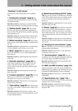 Page 212 – Getting started–A few notes about this manual
 TASCAM 788 Digital PortaStudio 21
“Roadmap” to this manual
Each section of this manual deals with a different 
topic:
1 “Introductory concepts” (page 8) This 
section provides an introduction to some of the the-
ory behind the 788. 
Read this section to: familiarize yourself with the 
ideas behind multitrack recording and disk recording.
2 “Getting started” (page 19) This section 
provides you with basic information regarding the 
first use of the 788,...