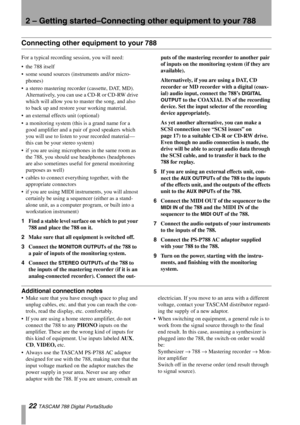 Page 222 – Getting started–Connecting other equipment to your 788
22 TASCAM 788 Digital PortaStudio
Connecting other equipment to your 788
For a typical recording session, you will need:
the 788 itself
some sound sources (instruments and/or micro-
phones)
a stereo mastering recorder (cassette, DAT, MD). 
Alternatively, you can use a CD-R or CD-RW drive 
which will allow you to master the song, and also 
to back up and restore your working material.
an external effects unit (optional)
a monitoring system...