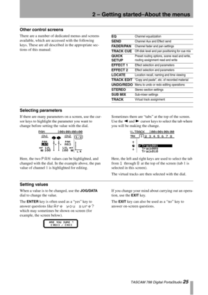 Page 252 – Getting started–About the menus
 TASCAM 788 Digital PortaStudio 25
Other control screens
There are a number of dedicated menus and screens 
available, which are accessed with the following 
keys. These are all described in the appropriate sec-
tions of this manual:
Selecting parameters
If there are many parameters on a screen, use the cur-
sor keys to highlight the parameter you want to 
change before setting the value with the dial.
Here, the two 
PAN values can be highlighted, and 
changed with the...