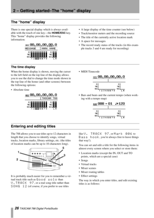 Page 262 – Getting started–The “home” display
26 TASCAM 788 Digital PortaStudio
The “home” display
There is one special display which is always avail-
able with the touch of one key—the 
HOME/ESC key. 
This “home” display provides the following 
information:A large display of the time counter (see below)
Track/monitor meters and the recording source
The title of the currently active location mark
A space for messages
The record ready status of the tracks (in this exam-
ple tracks 3 and 4 are ready for...